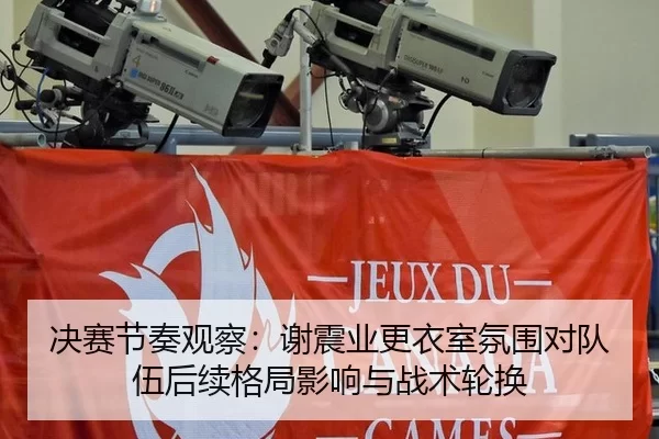 决赛节奏观察：谢震业更衣室氛围对队伍后续格局影响与战术轮换