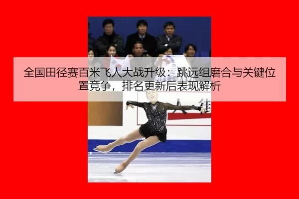全国田径赛百米飞人大战升级：跳远组磨合与关键位置竞争，排名更新后表现解析