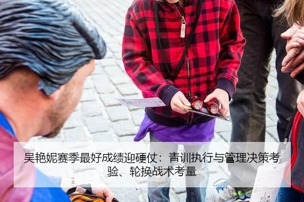 吴艳妮赛季最好成绩迎硬仗：青训执行与管理决策考验、轮换战术考量